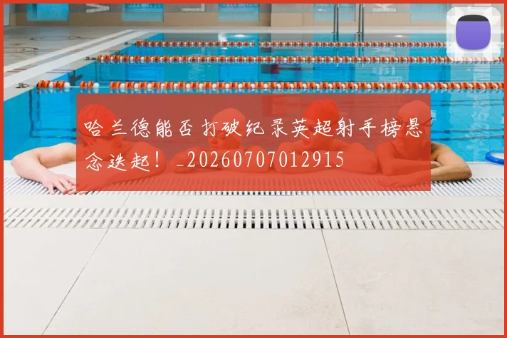 哈兰德能否打破纪录英超射手榜悬念迭起！_20260707012915