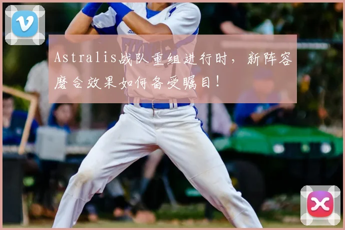 Astralis战队重组进行时，新阵容磨合效果如何备受瞩目！