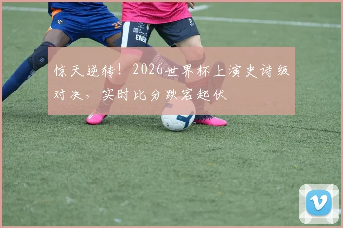 惊天逆转！2026世界杯上演史诗级对决，实时比分跌宕起伏