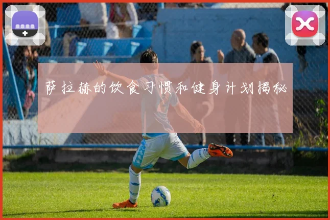 萨拉赫的饮食习惯和健身计划揭秘