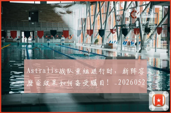 Astralis战队重组进行时，新阵容磨合效果如何备受瞩目！_20260529145633