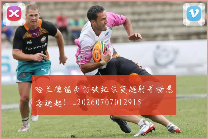 哈兰德能否打破纪录英超射手榜悬念迭起！_20260707012915