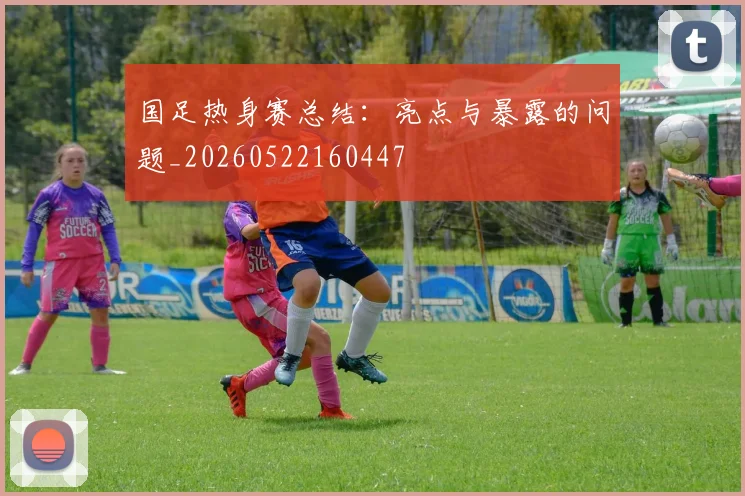国足热身赛总结：亮点与暴露的问题_20260522160447