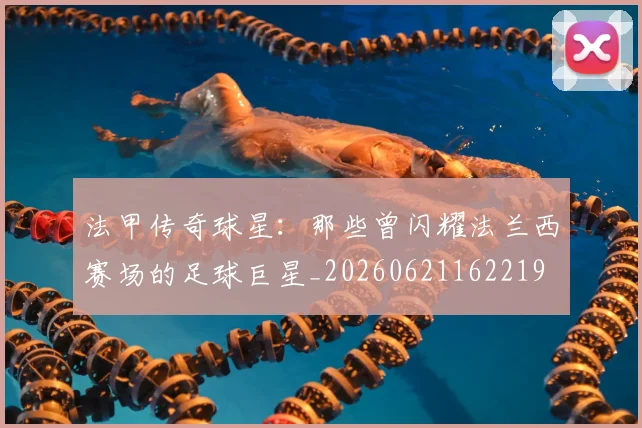 法甲传奇球星:那些曾闪耀法兰西赛场的足球巨星_20260621162219
