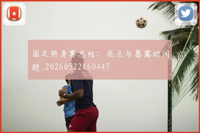 国足热身赛总结：亮点与暴露的问题_20260522160447
