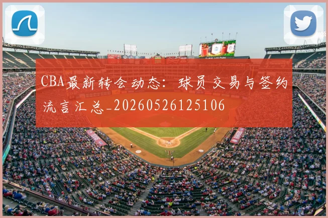 CBA最新转会动态：球员交易与签约流言汇总_20260526125106