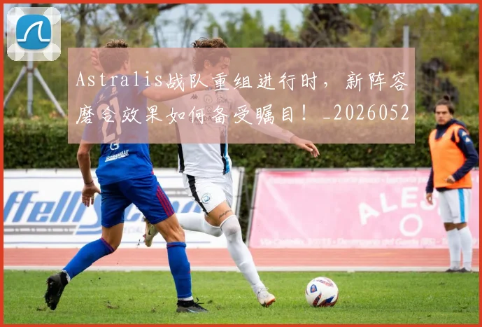 Astralis战队重组进行时,新阵容磨合效果如何备受瞩目!_20260529145633