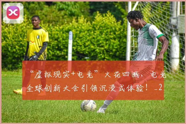 “虚拟现实+电竞”火花四溅，电竞全球创新大会引领沉浸式体验！_20260530144034