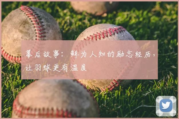 幕后故事:鲜为人知的励志经历,让羽球更有温度